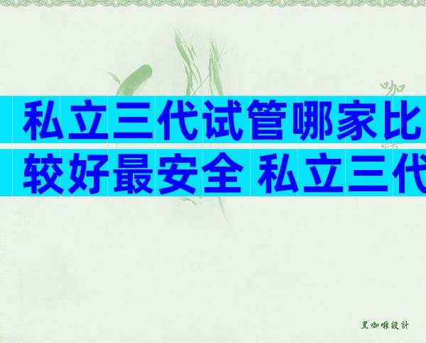 私立三代试管哪家比较好最安全 私立三代试管哪家比较好最安全的
